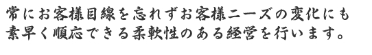常にお客様目線を忘れずお客様ニーズの変化にも素早く順応できる柔軟性のある経営を行います。
